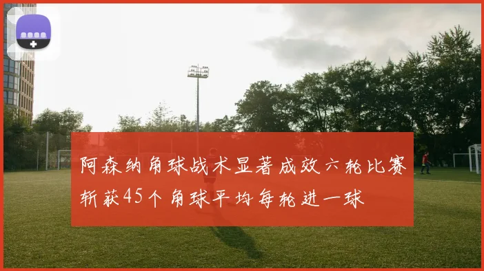 阿森纳角球战术显著成效六轮比赛斩获45个角球平均每轮进一球