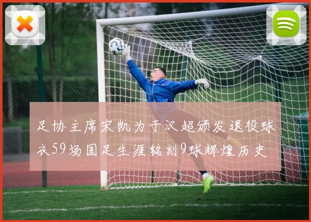 足协主席宋凯为于汉超颁发退役球衣59场国足生涯铭刻9球辉煌历史