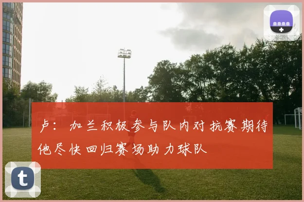 卢：加兰积极参与队内对抗赛期待他尽快回归赛场助力球队