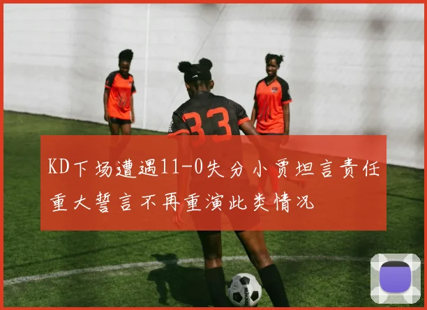 KD下场遭遇11-0失分小贾坦言责任重大誓言不再重演此类情况