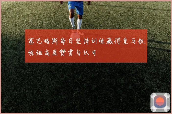 塞巴略斯每日坚持训练赢得皇马教练组高度赞赏与认可