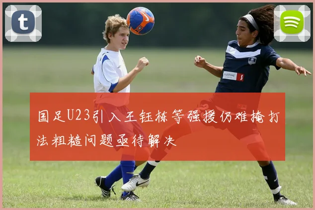 国足U23引入王钰栋等强援仍难掩打法粗糙问题亟待解决
