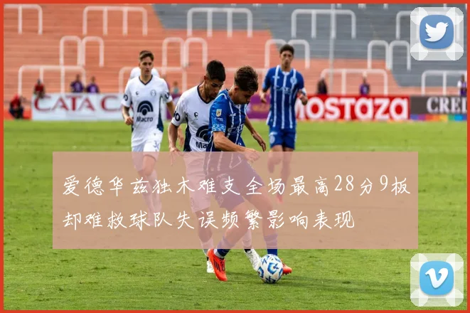 爱德华兹独木难支全场最高28分9板却难救球队失误频繁影响表现