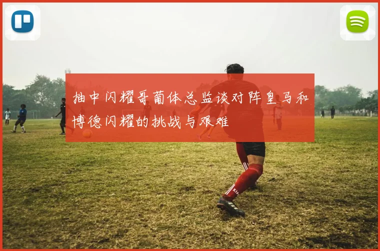 抽中闪耀哥葡体总监谈对阵皇马和博德闪耀的挑战与艰难