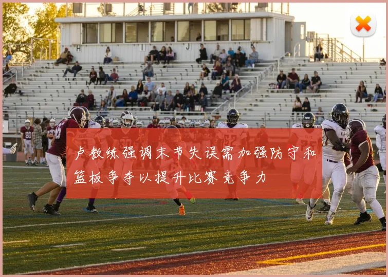 卢教练强调末节失误需加强防守和篮板争夺以提升比赛竞争力