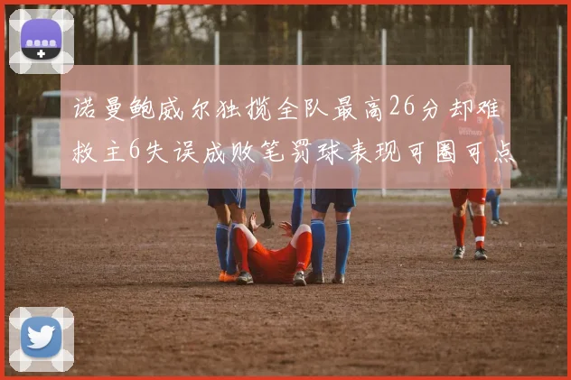 诺曼鲍威尔独揽全队最高26分却难救主6失误成败笔罚球表现可圈可点