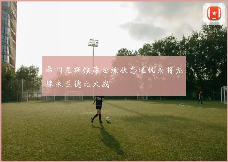 希门尼斯缺席合练状态堪忧或将无缘米兰德比大战