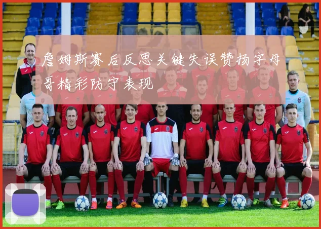 詹姆斯赛后反思关键失误赞扬字母哥精彩防守表现