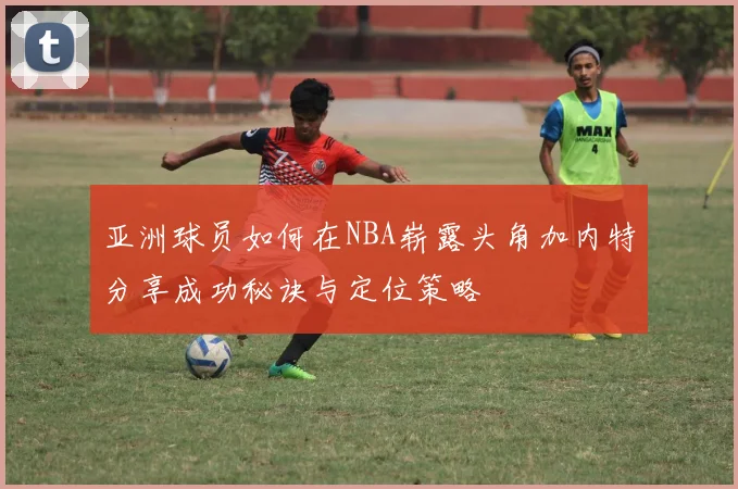 亚洲球员如何在NBA崭露头角加内特分享成功秘诀与定位策略