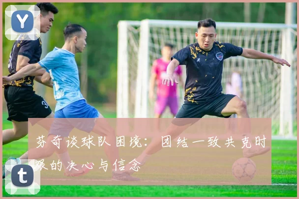 芬奇谈球队困境：团结一致共克时艰的决心与信念