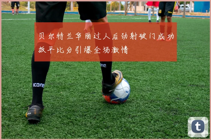贝尔特兰华丽过人后劲射破门成功扳平比分引爆全场激情