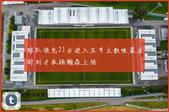 球队领先21分进入末节主教练最后时刻才派杨瀚森上场