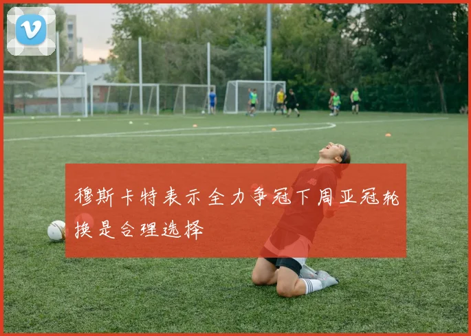 穆斯卡特表示全力争冠下周亚冠轮换是合理选择