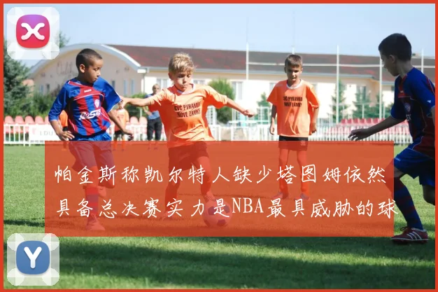 帕金斯称凯尔特人缺少塔图姆依然具备总决赛实力是NBA最具威胁的球队