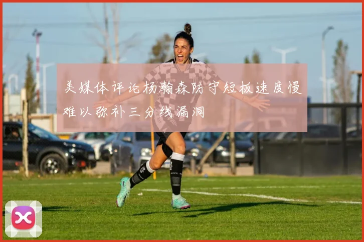 美媒体评论杨瀚森防守短板速度慢难以弥补三分线漏洞