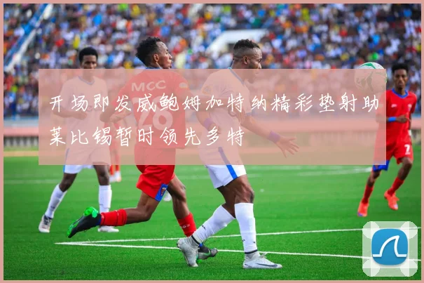 开场即发威鲍姆加特纳精彩垫射助莱比锡暂时领先多特
